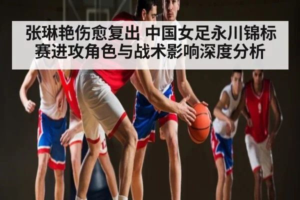 张琳艳伤愈复出 中国女足永川锦标赛进攻角色与战术影响深度分析